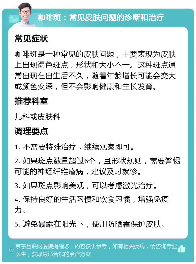 咖啡斑：常见皮肤问题的诊断和治疗 常见症状 咖啡斑是一种常见的皮肤问题，主要表现为皮肤上出现褐色斑点，形状和大小不一。这种斑点通常出现在出生后不久，随着年龄增长可能会变大或颜色变深，但不会影响健康和生长发育。 推荐科室 儿科或皮肤科 调理要点 1. 不需要特殊治疗，继续观察即可。 2. 如果斑点数量超过6个，且形状规则，需要警惕可能的神经纤维瘤病，建议及时就诊。 3. 如果斑点影响美观，可以考虑激光治疗。 4. 保持良好的生活习惯和饮食习惯，增强免疫力。 5. 避免暴露在阳光下，使用防晒霜保护皮肤。