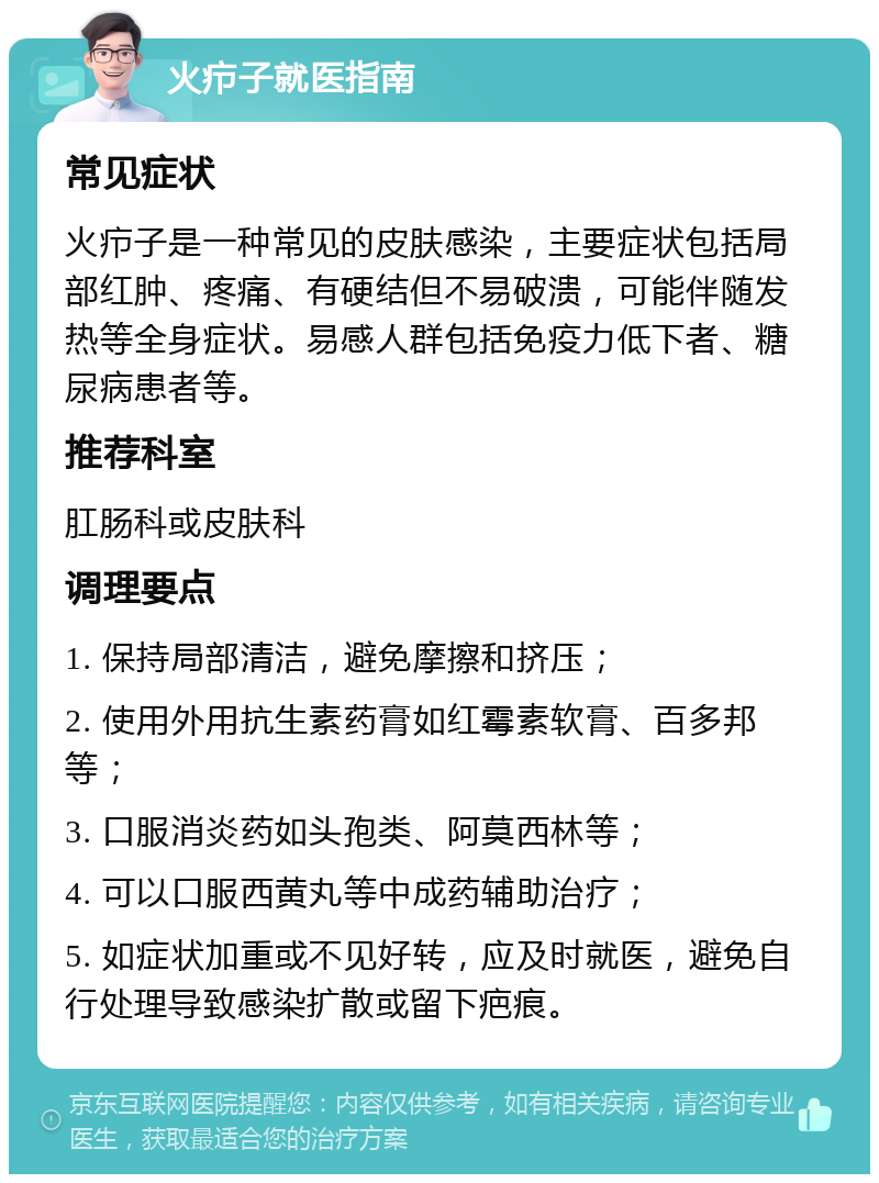 火疖子就医指南 常见症状 火疖子是一种常见的皮肤感染，主要症状包括局部红肿、疼痛、有硬结但不易破溃，可能伴随发热等全身症状。易感人群包括免疫力低下者、糖尿病患者等。 推荐科室 肛肠科或皮肤科 调理要点 1. 保持局部清洁，避免摩擦和挤压； 2. 使用外用抗生素药膏如红霉素软膏、百多邦等； 3. 口服消炎药如头孢类、阿莫西林等； 4. 可以口服西黄丸等中成药辅助治疗； 5. 如症状加重或不见好转，应及时就医，避免自行处理导致感染扩散或留下疤痕。