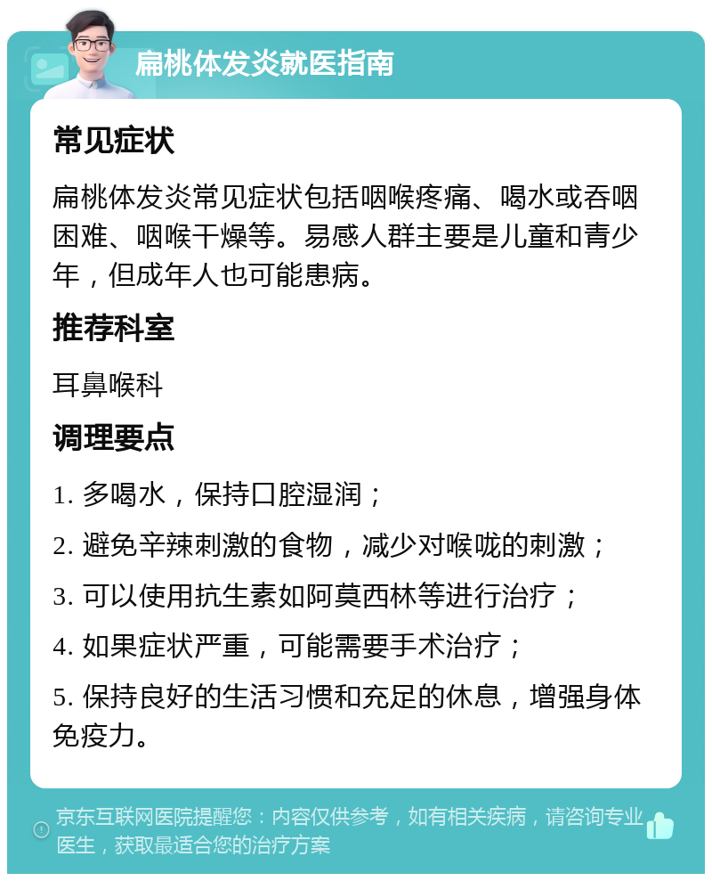 扁桃体发炎就医指南 常见症状 扁桃体发炎常见症状包括咽喉疼痛、喝水或吞咽困难、咽喉干燥等。易感人群主要是儿童和青少年，但成年人也可能患病。 推荐科室 耳鼻喉科 调理要点 1. 多喝水，保持口腔湿润； 2. 避免辛辣刺激的食物，减少对喉咙的刺激； 3. 可以使用抗生素如阿莫西林等进行治疗； 4. 如果症状严重，可能需要手术治疗； 5. 保持良好的生活习惯和充足的休息，增强身体免疫力。