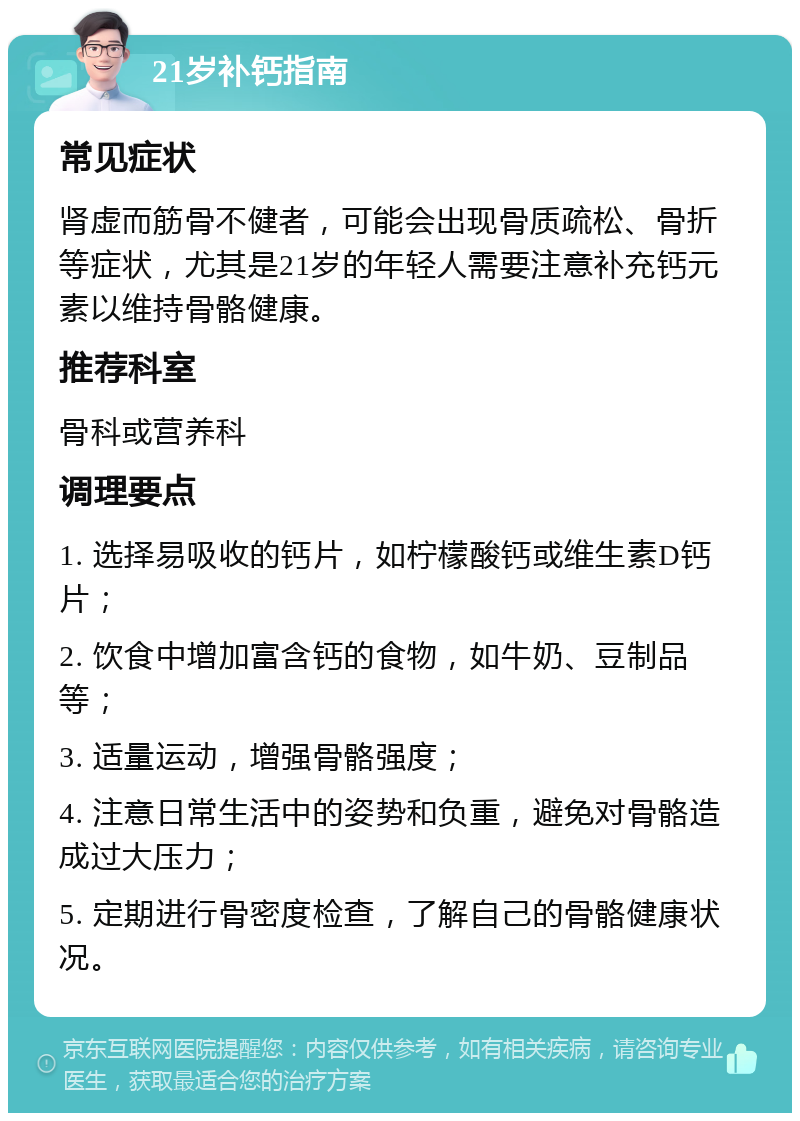 21岁补钙指南 常见症状 肾虚而筋骨不健者，可能会出现骨质疏松、骨折等症状，尤其是21岁的年轻人需要注意补充钙元素以维持骨骼健康。 推荐科室 骨科或营养科 调理要点 1. 选择易吸收的钙片，如柠檬酸钙或维生素D钙片； 2. 饮食中增加富含钙的食物，如牛奶、豆制品等； 3. 适量运动，增强骨骼强度； 4. 注意日常生活中的姿势和负重，避免对骨骼造成过大压力； 5. 定期进行骨密度检查，了解自己的骨骼健康状况。