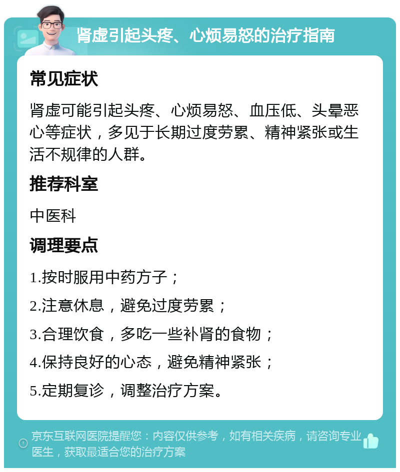 肾虚引起头疼、心烦易怒的治疗指南 常见症状 肾虚可能引起头疼、心烦易怒、血压低、头晕恶心等症状，多见于长期过度劳累、精神紧张或生活不规律的人群。 推荐科室 中医科 调理要点 1.按时服用中药方子； 2.注意休息，避免过度劳累； 3.合理饮食，多吃一些补肾的食物； 4.保持良好的心态，避免精神紧张； 5.定期复诊，调整治疗方案。