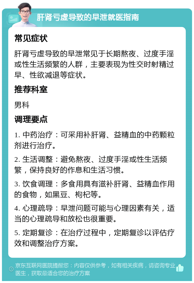 肝肾亏虚导致的早泄就医指南 常见症状 肝肾亏虚导致的早泄常见于长期熬夜、过度手淫或性生活频繁的人群，主要表现为性交时射精过早、性欲减退等症状。 推荐科室 男科 调理要点 1. 中药治疗：可采用补肝肾、益精血的中药颗粒剂进行治疗。 2. 生活调整：避免熬夜、过度手淫或性生活频繁，保持良好的作息和生活习惯。 3. 饮食调理：多食用具有滋补肝肾、益精血作用的食物，如黑豆、枸杞等。 4. 心理疏导：早泄问题可能与心理因素有关，适当的心理疏导和放松也很重要。 5. 定期复诊：在治疗过程中，定期复诊以评估疗效和调整治疗方案。