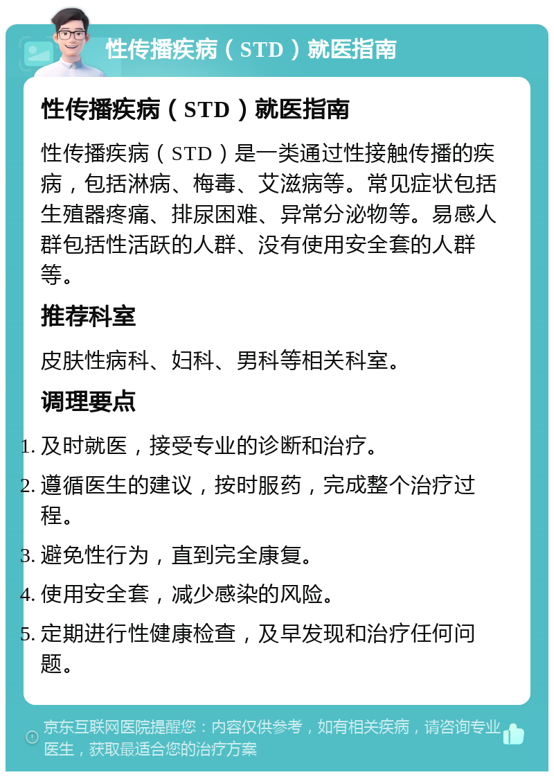 性传播疾病（STD）就医指南 性传播疾病（STD）就医指南 性传播疾病（STD）是一类通过性接触传播的疾病，包括淋病、梅毒、艾滋病等。常见症状包括生殖器疼痛、排尿困难、异常分泌物等。易感人群包括性活跃的人群、没有使用安全套的人群等。 推荐科室 皮肤性病科、妇科、男科等相关科室。 调理要点 及时就医，接受专业的诊断和治疗。 遵循医生的建议，按时服药，完成整个治疗过程。 避免性行为，直到完全康复。 使用安全套，减少感染的风险。 定期进行性健康检查，及早发现和治疗任何问题。