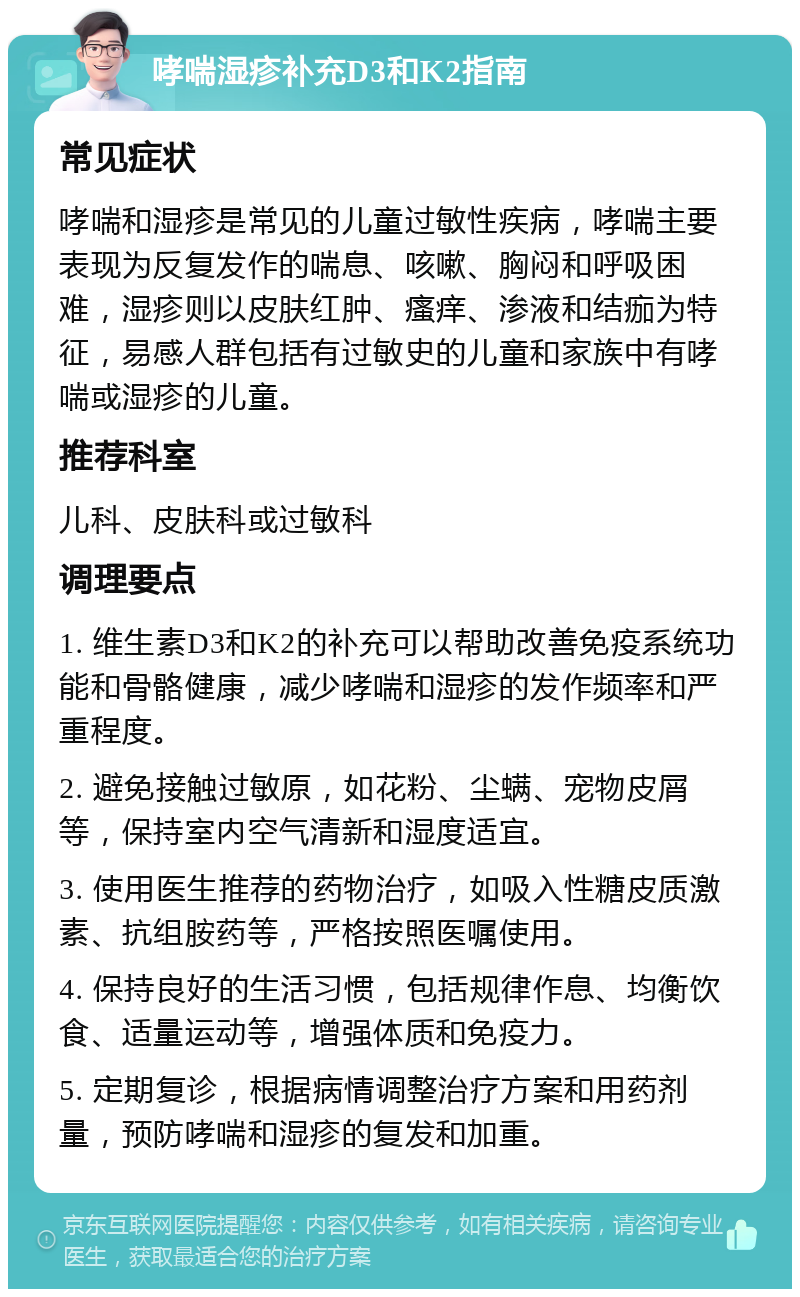 哮喘湿疹补充D3和K2指南 常见症状 哮喘和湿疹是常见的儿童过敏性疾病，哮喘主要表现为反复发作的喘息、咳嗽、胸闷和呼吸困难，湿疹则以皮肤红肿、瘙痒、渗液和结痂为特征，易感人群包括有过敏史的儿童和家族中有哮喘或湿疹的儿童。 推荐科室 儿科、皮肤科或过敏科 调理要点 1. 维生素D3和K2的补充可以帮助改善免疫系统功能和骨骼健康，减少哮喘和湿疹的发作频率和严重程度。 2. 避免接触过敏原，如花粉、尘螨、宠物皮屑等，保持室内空气清新和湿度适宜。 3. 使用医生推荐的药物治疗，如吸入性糖皮质激素、抗组胺药等，严格按照医嘱使用。 4. 保持良好的生活习惯，包括规律作息、均衡饮食、适量运动等，增强体质和免疫力。 5. 定期复诊，根据病情调整治疗方案和用药剂量，预防哮喘和湿疹的复发和加重。