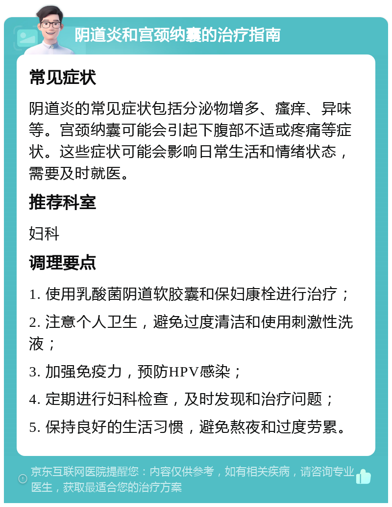 阴道炎和宫颈纳囊的治疗指南 常见症状 阴道炎的常见症状包括分泌物增多、瘙痒、异味等。宫颈纳囊可能会引起下腹部不适或疼痛等症状。这些症状可能会影响日常生活和情绪状态，需要及时就医。 推荐科室 妇科 调理要点 1. 使用乳酸菌阴道软胶囊和保妇康栓进行治疗； 2. 注意个人卫生，避免过度清洁和使用刺激性洗液； 3. 加强免疫力，预防HPV感染； 4. 定期进行妇科检查，及时发现和治疗问题； 5. 保持良好的生活习惯，避免熬夜和过度劳累。