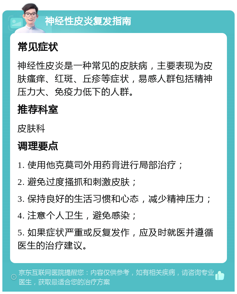 神经性皮炎复发指南 常见症状 神经性皮炎是一种常见的皮肤病，主要表现为皮肤瘙痒、红斑、丘疹等症状，易感人群包括精神压力大、免疫力低下的人群。 推荐科室 皮肤科 调理要点 1. 使用他克莫司外用药膏进行局部治疗； 2. 避免过度搔抓和刺激皮肤； 3. 保持良好的生活习惯和心态，减少精神压力； 4. 注意个人卫生，避免感染； 5. 如果症状严重或反复发作，应及时就医并遵循医生的治疗建议。