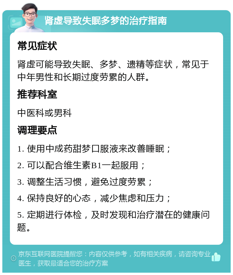 肾虚导致失眠多梦的治疗指南 常见症状 肾虚可能导致失眠、多梦、遗精等症状，常见于中年男性和长期过度劳累的人群。 推荐科室 中医科或男科 调理要点 1. 使用中成药甜梦口服液来改善睡眠； 2. 可以配合维生素B1一起服用； 3. 调整生活习惯，避免过度劳累； 4. 保持良好的心态，减少焦虑和压力； 5. 定期进行体检，及时发现和治疗潜在的健康问题。