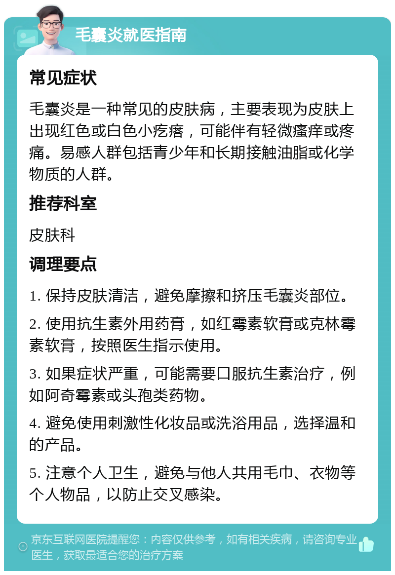 毛囊炎就医指南 常见症状 毛囊炎是一种常见的皮肤病，主要表现为皮肤上出现红色或白色小疙瘩，可能伴有轻微瘙痒或疼痛。易感人群包括青少年和长期接触油脂或化学物质的人群。 推荐科室 皮肤科 调理要点 1. 保持皮肤清洁，避免摩擦和挤压毛囊炎部位。 2. 使用抗生素外用药膏，如红霉素软膏或克林霉素软膏，按照医生指示使用。 3. 如果症状严重，可能需要口服抗生素治疗，例如阿奇霉素或头孢类药物。 4. 避免使用刺激性化妆品或洗浴用品，选择温和的产品。 5. 注意个人卫生，避免与他人共用毛巾、衣物等个人物品，以防止交叉感染。