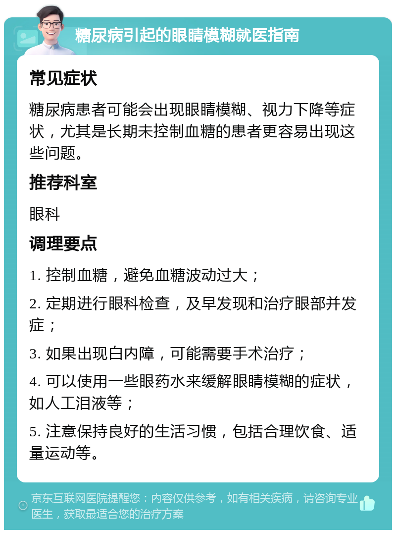 糖尿病引起的眼睛模糊就医指南 常见症状 糖尿病患者可能会出现眼睛模糊、视力下降等症状，尤其是长期未控制血糖的患者更容易出现这些问题。 推荐科室 眼科 调理要点 1. 控制血糖，避免血糖波动过大； 2. 定期进行眼科检查，及早发现和治疗眼部并发症； 3. 如果出现白内障，可能需要手术治疗； 4. 可以使用一些眼药水来缓解眼睛模糊的症状，如人工泪液等； 5. 注意保持良好的生活习惯，包括合理饮食、适量运动等。