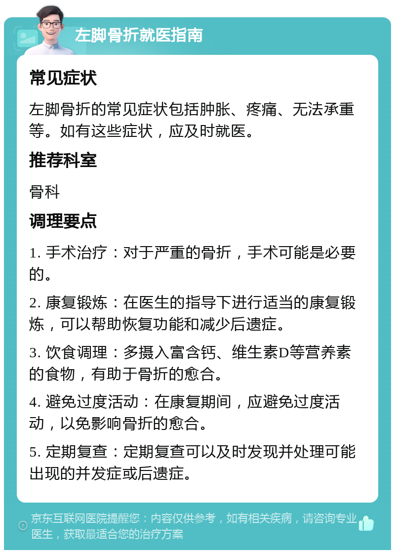 左脚骨折就医指南 常见症状 左脚骨折的常见症状包括肿胀、疼痛、无法承重等。如有这些症状，应及时就医。 推荐科室 骨科 调理要点 1. 手术治疗：对于严重的骨折，手术可能是必要的。 2. 康复锻炼：在医生的指导下进行适当的康复锻炼，可以帮助恢复功能和减少后遗症。 3. 饮食调理：多摄入富含钙、维生素D等营养素的食物，有助于骨折的愈合。 4. 避免过度活动：在康复期间，应避免过度活动，以免影响骨折的愈合。 5. 定期复查：定期复查可以及时发现并处理可能出现的并发症或后遗症。