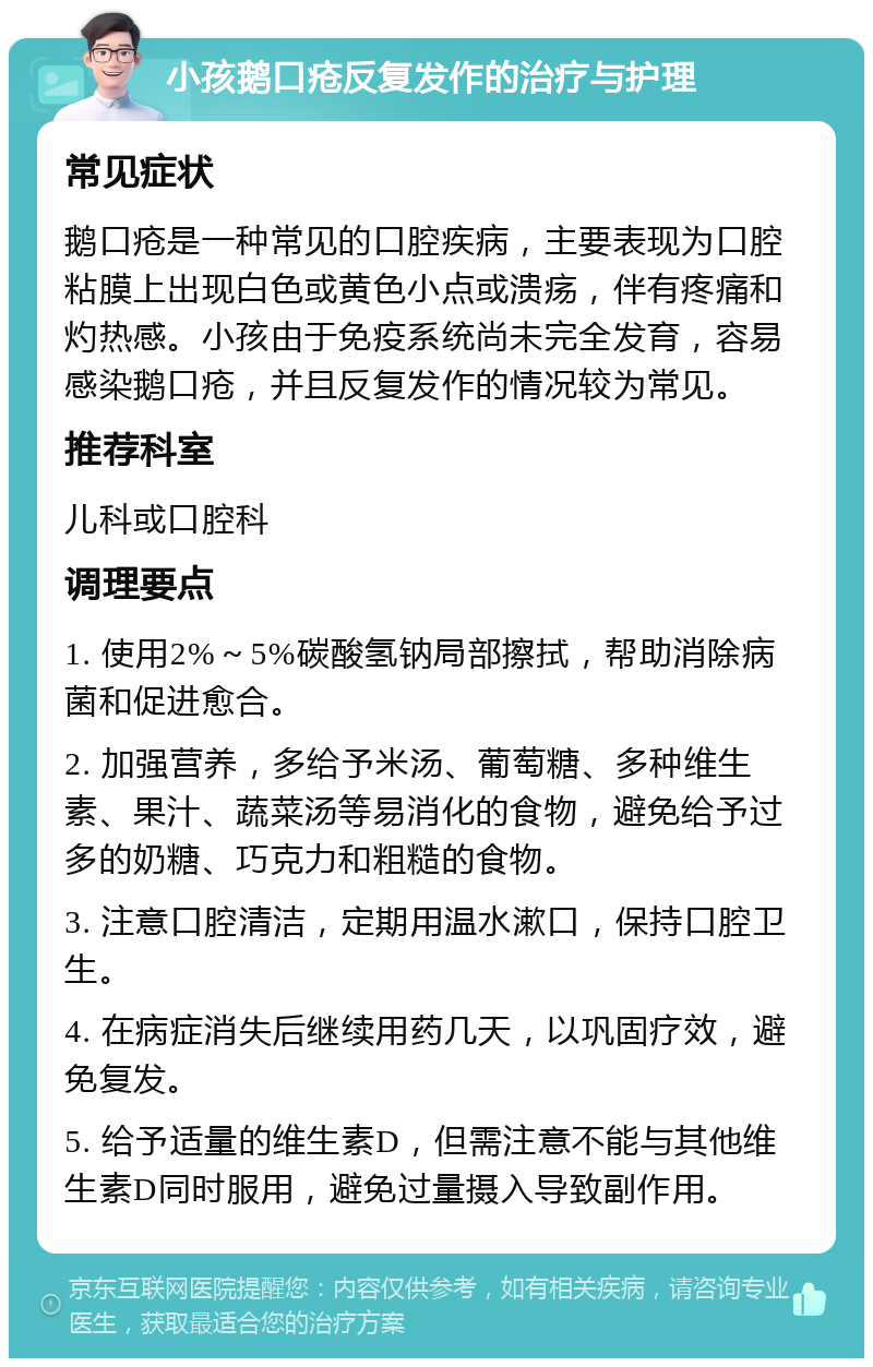 小孩鹅口疮反复发作的治疗与护理 常见症状 鹅口疮是一种常见的口腔疾病，主要表现为口腔粘膜上出现白色或黄色小点或溃疡，伴有疼痛和灼热感。小孩由于免疫系统尚未完全发育，容易感染鹅口疮，并且反复发作的情况较为常见。 推荐科室 儿科或口腔科 调理要点 1. 使用2%～5%碳酸氢钠局部擦拭，帮助消除病菌和促进愈合。 2. 加强营养，多给予米汤、葡萄糖、多种维生素、果汁、蔬菜汤等易消化的食物，避免给予过多的奶糖、巧克力和粗糙的食物。 3. 注意口腔清洁，定期用温水漱口，保持口腔卫生。 4. 在病症消失后继续用药几天，以巩固疗效，避免复发。 5. 给予适量的维生素D，但需注意不能与其他维生素D同时服用，避免过量摄入导致副作用。