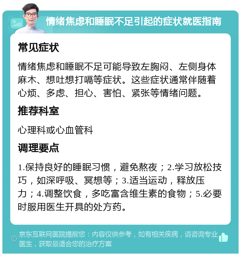 情绪焦虑和睡眠不足引起的症状就医指南 常见症状 情绪焦虑和睡眠不足可能导致左胸闷、左侧身体麻木、想吐想打嗝等症状。这些症状通常伴随着心烦、多虑、担心、害怕、紧张等情绪问题。 推荐科室 心理科或心血管科 调理要点 1.保持良好的睡眠习惯，避免熬夜；2.学习放松技巧，如深呼吸、冥想等；3.适当运动，释放压力；4.调整饮食，多吃富含维生素的食物；5.必要时服用医生开具的处方药。