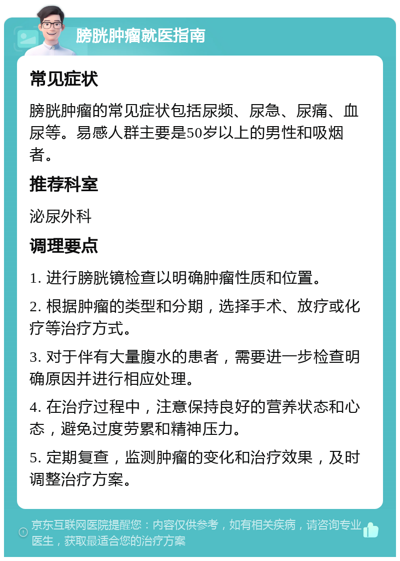 膀胱肿瘤就医指南 常见症状 膀胱肿瘤的常见症状包括尿频、尿急、尿痛、血尿等。易感人群主要是50岁以上的男性和吸烟者。 推荐科室 泌尿外科 调理要点 1. 进行膀胱镜检查以明确肿瘤性质和位置。 2. 根据肿瘤的类型和分期，选择手术、放疗或化疗等治疗方式。 3. 对于伴有大量腹水的患者，需要进一步检查明确原因并进行相应处理。 4. 在治疗过程中，注意保持良好的营养状态和心态，避免过度劳累和精神压力。 5. 定期复查，监测肿瘤的变化和治疗效果，及时调整治疗方案。