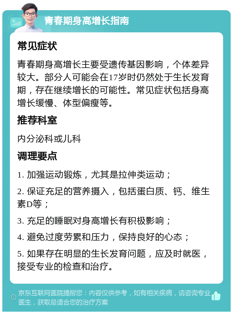 青春期身高增长指南 常见症状 青春期身高增长主要受遗传基因影响，个体差异较大。部分人可能会在17岁时仍然处于生长发育期，存在继续增长的可能性。常见症状包括身高增长缓慢、体型偏瘦等。 推荐科室 内分泌科或儿科 调理要点 1. 加强运动锻炼，尤其是拉伸类运动； 2. 保证充足的营养摄入，包括蛋白质、钙、维生素D等； 3. 充足的睡眠对身高增长有积极影响； 4. 避免过度劳累和压力，保持良好的心态； 5. 如果存在明显的生长发育问题，应及时就医，接受专业的检查和治疗。