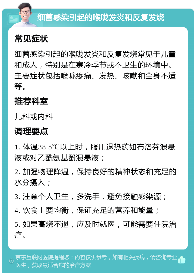 细菌感染引起的喉咙发炎和反复发烧 常见症状 细菌感染引起的喉咙发炎和反复发烧常见于儿童和成人，特别是在寒冷季节或不卫生的环境中。主要症状包括喉咙疼痛、发热、咳嗽和全身不适等。 推荐科室 儿科或内科 调理要点 1. 体温38.5℃以上时，服用退热药如布洛芬混悬液或对乙酰氨基酚混悬液； 2. 加强物理降温，保持良好的精神状态和充足的水分摄入； 3. 注意个人卫生，多洗手，避免接触感染源； 4. 饮食上要均衡，保证充足的营养和能量； 5. 如果高烧不退，应及时就医，可能需要住院治疗。