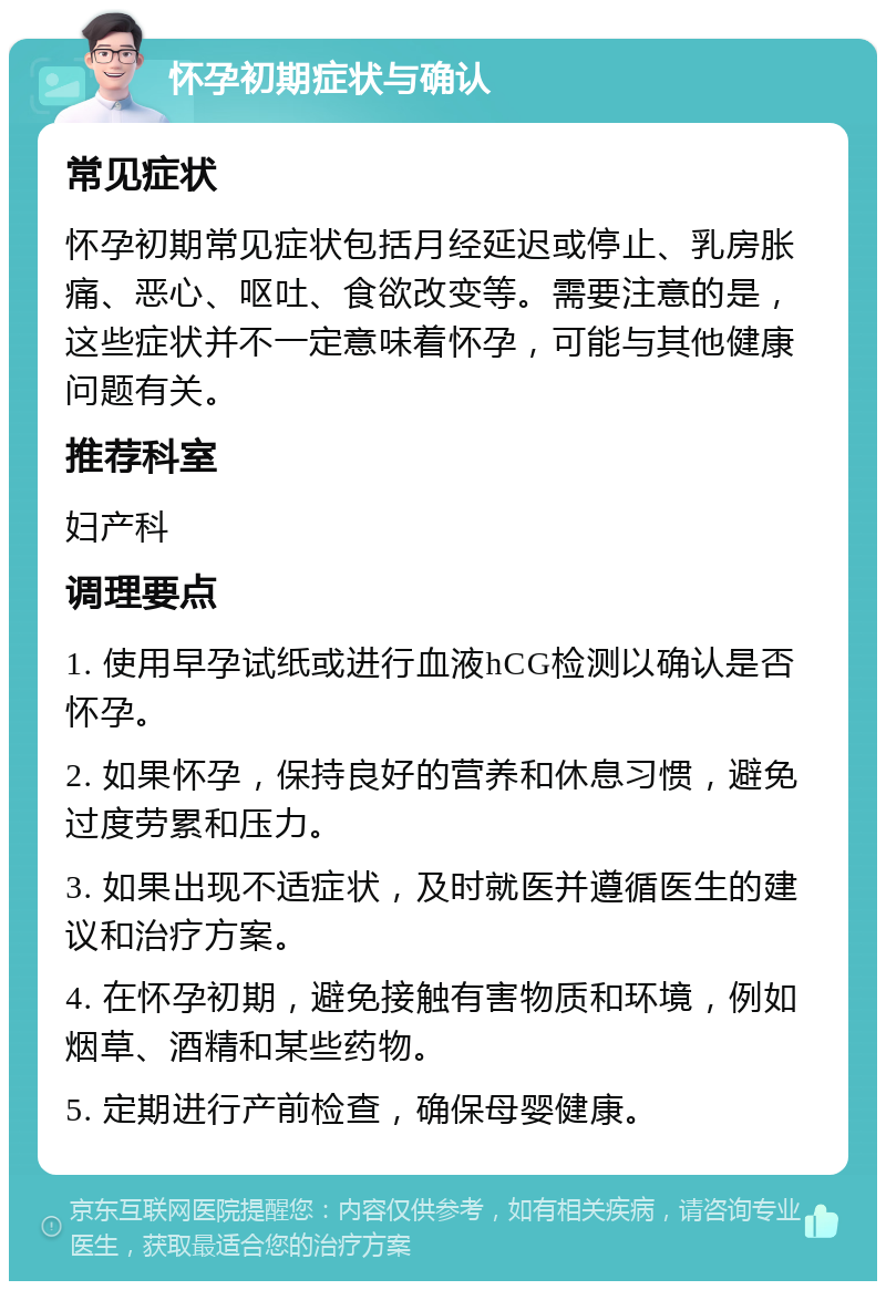 怀孕初期症状与确认 常见症状 怀孕初期常见症状包括月经延迟或停止、乳房胀痛、恶心、呕吐、食欲改变等。需要注意的是，这些症状并不一定意味着怀孕，可能与其他健康问题有关。 推荐科室 妇产科 调理要点 1. 使用早孕试纸或进行血液hCG检测以确认是否怀孕。 2. 如果怀孕，保持良好的营养和休息习惯，避免过度劳累和压力。 3. 如果出现不适症状，及时就医并遵循医生的建议和治疗方案。 4. 在怀孕初期，避免接触有害物质和环境，例如烟草、酒精和某些药物。 5. 定期进行产前检查，确保母婴健康。