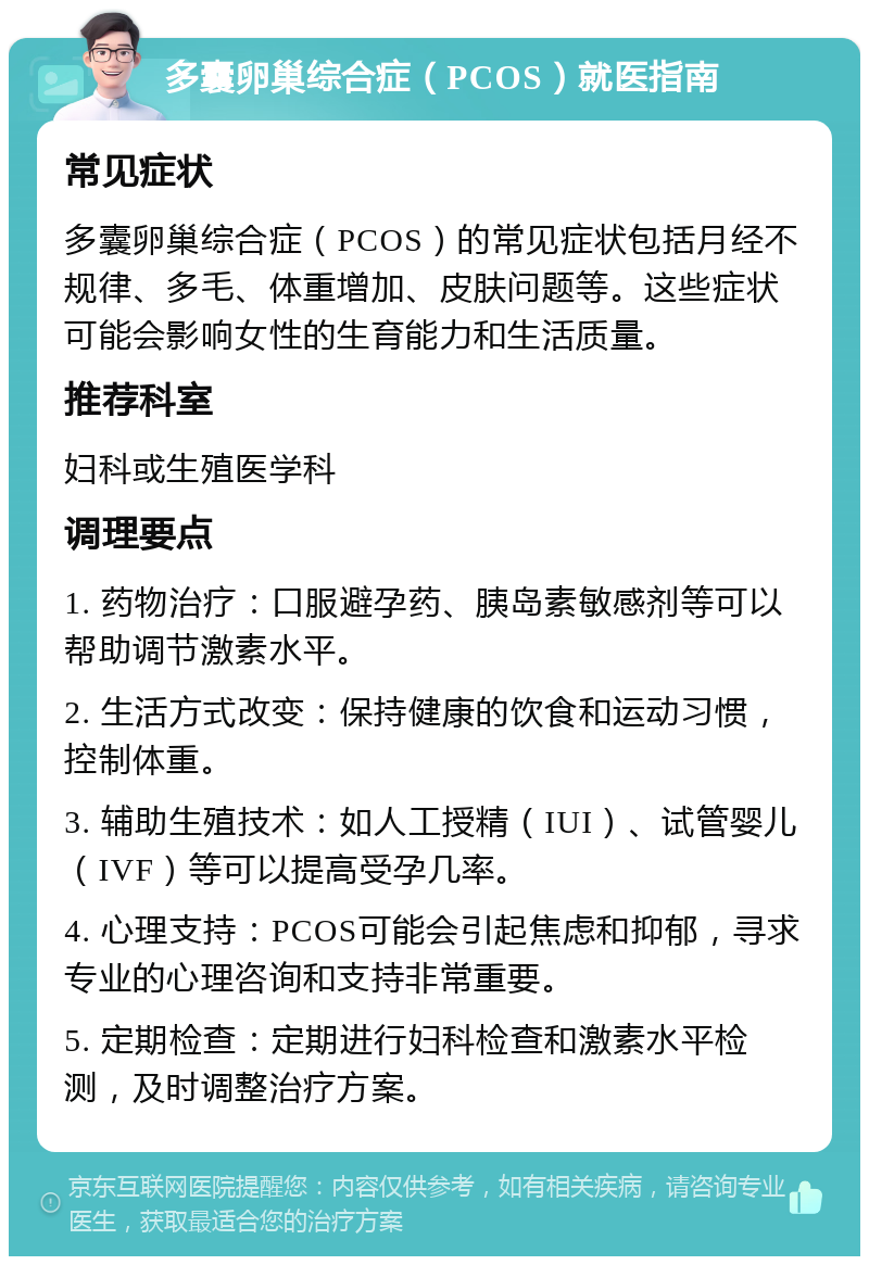 多囊卵巢综合症（PCOS）就医指南 常见症状 多囊卵巢综合症（PCOS）的常见症状包括月经不规律、多毛、体重增加、皮肤问题等。这些症状可能会影响女性的生育能力和生活质量。 推荐科室 妇科或生殖医学科 调理要点 1. 药物治疗：口服避孕药、胰岛素敏感剂等可以帮助调节激素水平。 2. 生活方式改变：保持健康的饮食和运动习惯，控制体重。 3. 辅助生殖技术：如人工授精（IUI）、试管婴儿（IVF）等可以提高受孕几率。 4. 心理支持：PCOS可能会引起焦虑和抑郁，寻求专业的心理咨询和支持非常重要。 5. 定期检查：定期进行妇科检查和激素水平检测，及时调整治疗方案。