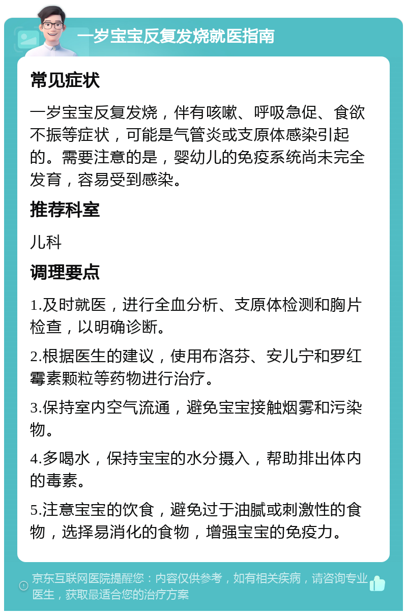 一岁宝宝反复发烧就医指南 常见症状 一岁宝宝反复发烧，伴有咳嗽、呼吸急促、食欲不振等症状，可能是气管炎或支原体感染引起的。需要注意的是，婴幼儿的免疫系统尚未完全发育，容易受到感染。 推荐科室 儿科 调理要点 1.及时就医，进行全血分析、支原体检测和胸片检查，以明确诊断。 2.根据医生的建议，使用布洛芬、安儿宁和罗红霉素颗粒等药物进行治疗。 3.保持室内空气流通，避免宝宝接触烟雾和污染物。 4.多喝水，保持宝宝的水分摄入，帮助排出体内的毒素。 5.注意宝宝的饮食，避免过于油腻或刺激性的食物，选择易消化的食物，增强宝宝的免疫力。