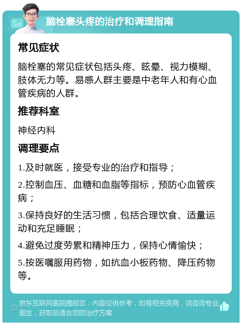 脑栓塞头疼的治疗和调理指南 常见症状 脑栓塞的常见症状包括头疼、眩晕、视力模糊、肢体无力等。易感人群主要是中老年人和有心血管疾病的人群。 推荐科室 神经内科 调理要点 1.及时就医，接受专业的治疗和指导； 2.控制血压、血糖和血脂等指标，预防心血管疾病； 3.保持良好的生活习惯，包括合理饮食、适量运动和充足睡眠； 4.避免过度劳累和精神压力，保持心情愉快； 5.按医嘱服用药物，如抗血小板药物、降压药物等。