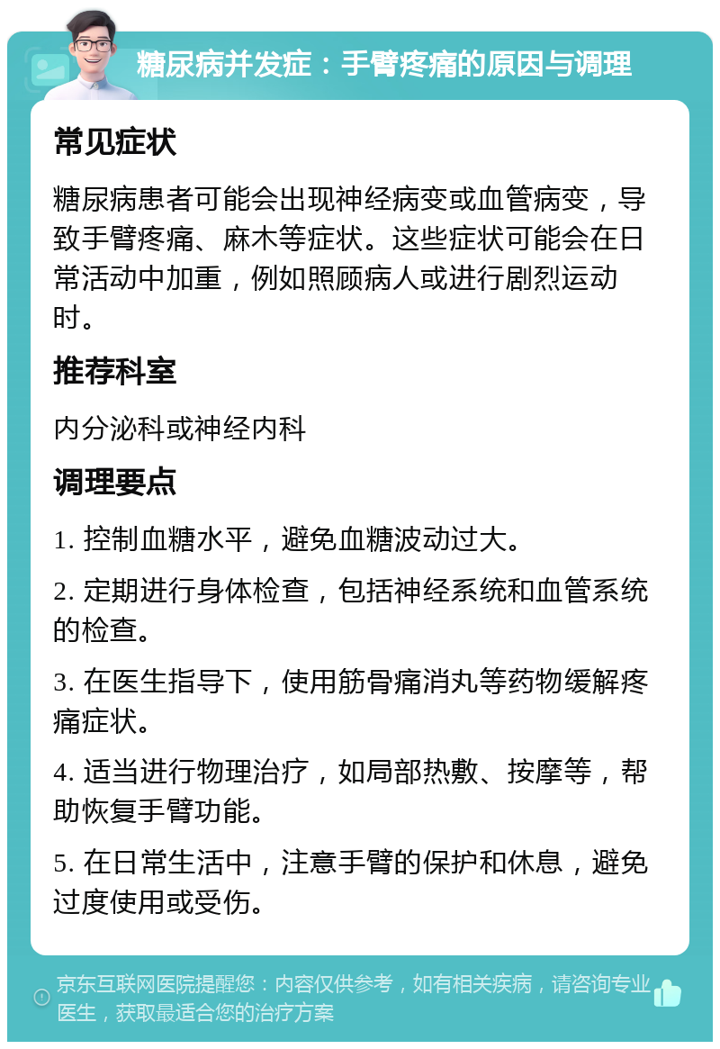 糖尿病并发症：手臂疼痛的原因与调理 常见症状 糖尿病患者可能会出现神经病变或血管病变，导致手臂疼痛、麻木等症状。这些症状可能会在日常活动中加重，例如照顾病人或进行剧烈运动时。 推荐科室 内分泌科或神经内科 调理要点 1. 控制血糖水平，避免血糖波动过大。 2. 定期进行身体检查，包括神经系统和血管系统的检查。 3. 在医生指导下，使用筋骨痛消丸等药物缓解疼痛症状。 4. 适当进行物理治疗，如局部热敷、按摩等，帮助恢复手臂功能。 5. 在日常生活中，注意手臂的保护和休息，避免过度使用或受伤。