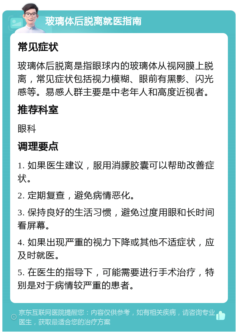 玻璃体后脱离就医指南 常见症状 玻璃体后脱离是指眼球内的玻璃体从视网膜上脱离，常见症状包括视力模糊、眼前有黑影、闪光感等。易感人群主要是中老年人和高度近视者。 推荐科室 眼科 调理要点 1. 如果医生建议，服用消朦胶囊可以帮助改善症状。 2. 定期复查，避免病情恶化。 3. 保持良好的生活习惯，避免过度用眼和长时间看屏幕。 4. 如果出现严重的视力下降或其他不适症状，应及时就医。 5. 在医生的指导下，可能需要进行手术治疗，特别是对于病情较严重的患者。