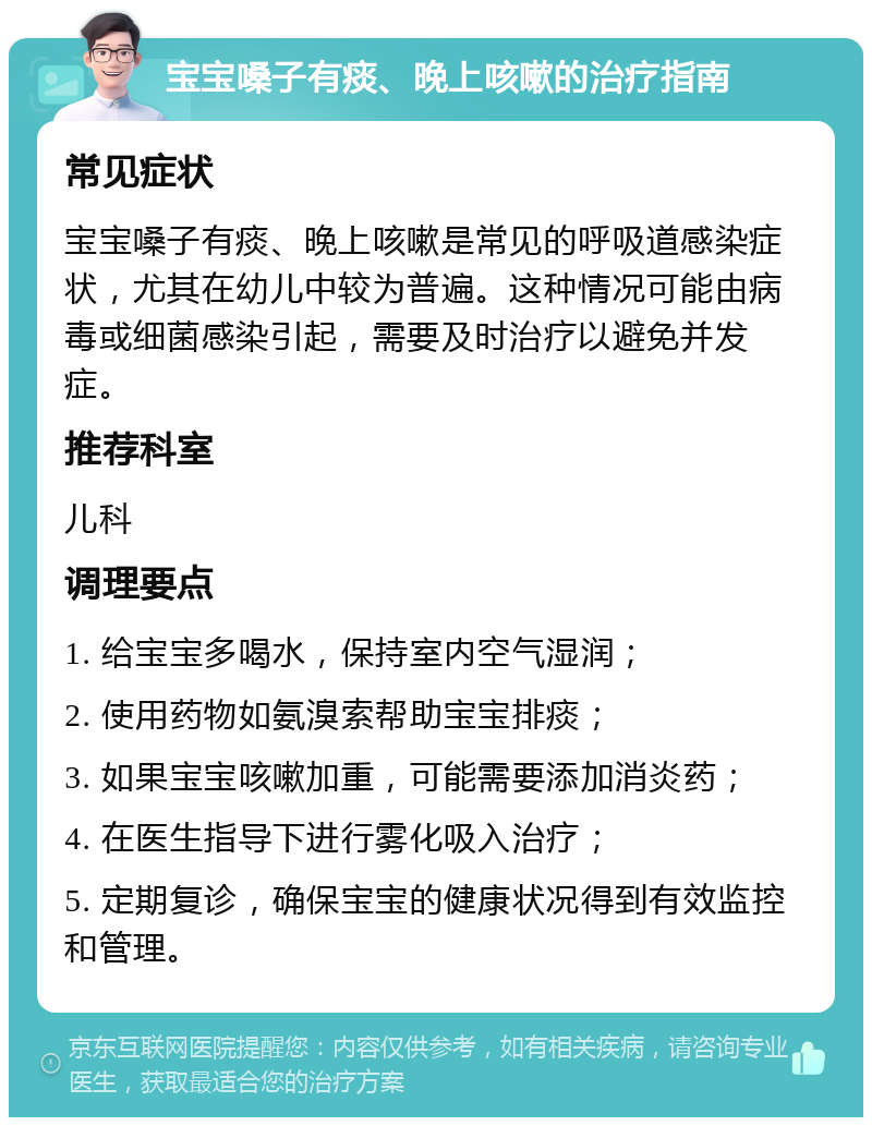 宝宝嗓子有痰、晚上咳嗽的治疗指南 常见症状 宝宝嗓子有痰、晚上咳嗽是常见的呼吸道感染症状，尤其在幼儿中较为普遍。这种情况可能由病毒或细菌感染引起，需要及时治疗以避免并发症。 推荐科室 儿科 调理要点 1. 给宝宝多喝水，保持室内空气湿润； 2. 使用药物如氨溴索帮助宝宝排痰； 3. 如果宝宝咳嗽加重，可能需要添加消炎药； 4. 在医生指导下进行雾化吸入治疗； 5. 定期复诊，确保宝宝的健康状况得到有效监控和管理。