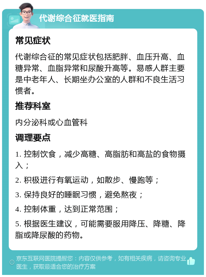 代谢综合征就医指南 常见症状 代谢综合征的常见症状包括肥胖、血压升高、血糖异常、血脂异常和尿酸升高等。易感人群主要是中老年人、长期坐办公室的人群和不良生活习惯者。 推荐科室 内分泌科或心血管科 调理要点 1. 控制饮食，减少高糖、高脂肪和高盐的食物摄入； 2. 积极进行有氧运动，如散步、慢跑等； 3. 保持良好的睡眠习惯，避免熬夜； 4. 控制体重，达到正常范围； 5. 根据医生建议，可能需要服用降压、降糖、降脂或降尿酸的药物。