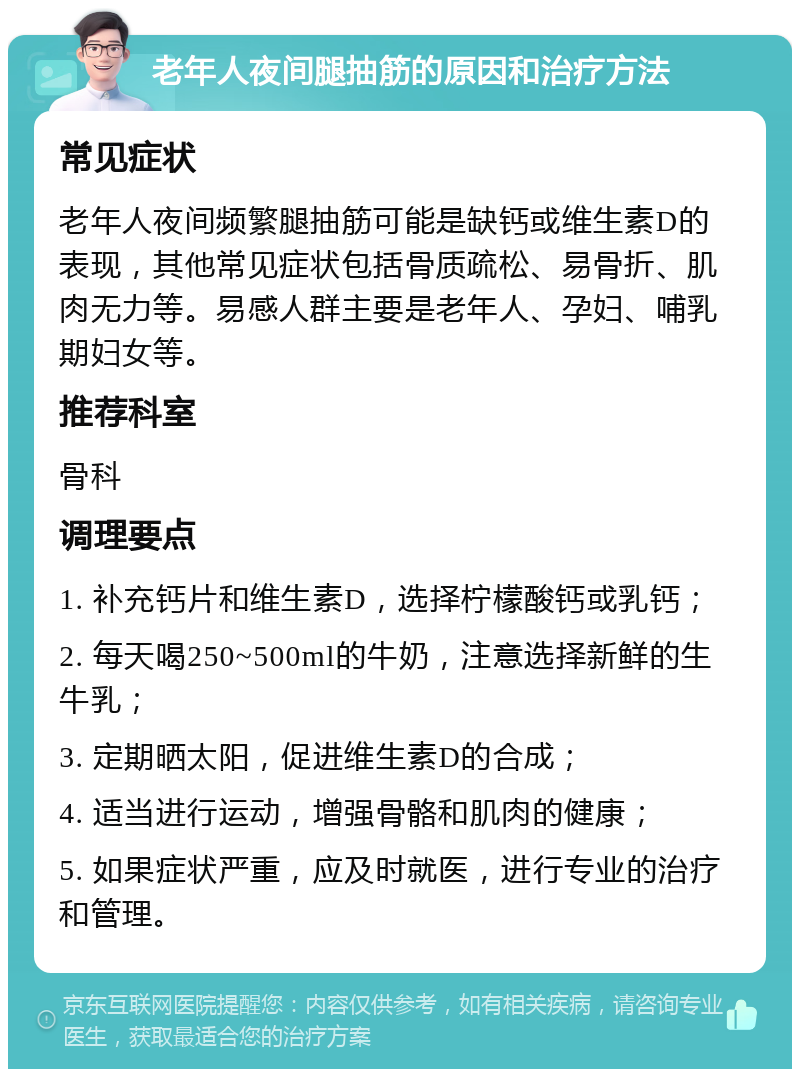 老年人夜间腿抽筋的原因和治疗方法 常见症状 老年人夜间频繁腿抽筋可能是缺钙或维生素D的表现，其他常见症状包括骨质疏松、易骨折、肌肉无力等。易感人群主要是老年人、孕妇、哺乳期妇女等。 推荐科室 骨科 调理要点 1. 补充钙片和维生素D，选择柠檬酸钙或乳钙； 2. 每天喝250~500ml的牛奶，注意选择新鲜的生牛乳； 3. 定期晒太阳，促进维生素D的合成； 4. 适当进行运动，增强骨骼和肌肉的健康； 5. 如果症状严重，应及时就医，进行专业的治疗和管理。