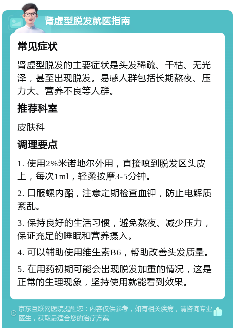 肾虚型脱发就医指南 常见症状 肾虚型脱发的主要症状是头发稀疏、干枯、无光泽，甚至出现脱发。易感人群包括长期熬夜、压力大、营养不良等人群。 推荐科室 皮肤科 调理要点 1. 使用2%米诺地尔外用，直接喷到脱发区头皮上，每次1ml，轻柔按摩3-5分钟。 2. 口服螺内酯，注意定期检查血钾，防止电解质紊乱。 3. 保持良好的生活习惯，避免熬夜、减少压力，保证充足的睡眠和营养摄入。 4. 可以辅助使用维生素B6，帮助改善头发质量。 5. 在用药初期可能会出现脱发加重的情况，这是正常的生理现象，坚持使用就能看到效果。