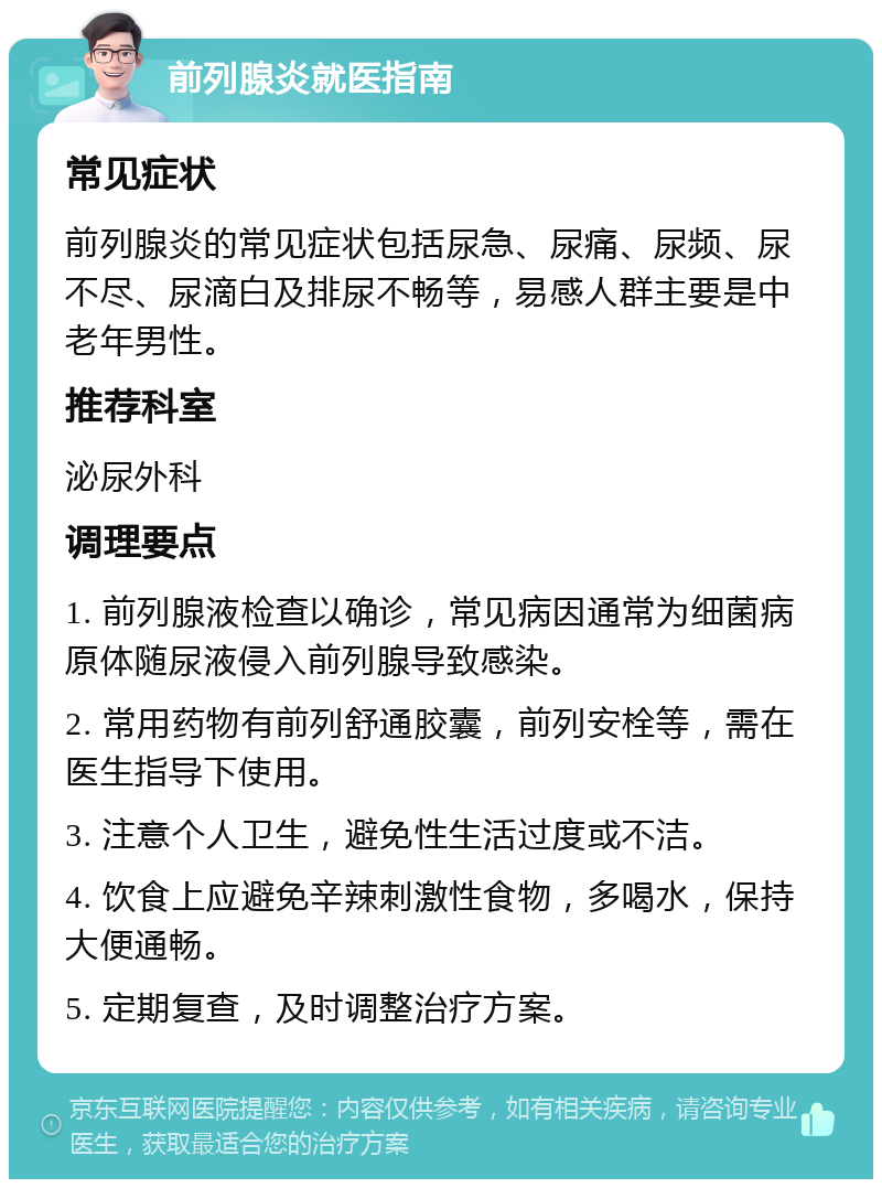 前列腺炎就医指南 常见症状 前列腺炎的常见症状包括尿急、尿痛、尿频、尿不尽、尿滴白及排尿不畅等，易感人群主要是中老年男性。 推荐科室 泌尿外科 调理要点 1. 前列腺液检查以确诊，常见病因通常为细菌病原体随尿液侵入前列腺导致感染。 2. 常用药物有前列舒通胶囊，前列安栓等，需在医生指导下使用。 3. 注意个人卫生，避免性生活过度或不洁。 4. 饮食上应避免辛辣刺激性食物，多喝水，保持大便通畅。 5. 定期复查，及时调整治疗方案。