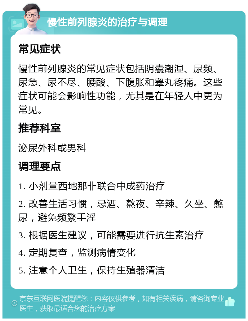 慢性前列腺炎的治疗与调理 常见症状 慢性前列腺炎的常见症状包括阴囊潮湿、尿频、尿急、尿不尽、腰酸、下腹胀和睾丸疼痛。这些症状可能会影响性功能，尤其是在年轻人中更为常见。 推荐科室 泌尿外科或男科 调理要点 1. 小剂量西地那非联合中成药治疗 2. 改善生活习惯，忌酒、熬夜、辛辣、久坐、憋尿，避免频繁手淫 3. 根据医生建议，可能需要进行抗生素治疗 4. 定期复查，监测病情变化 5. 注意个人卫生，保持生殖器清洁