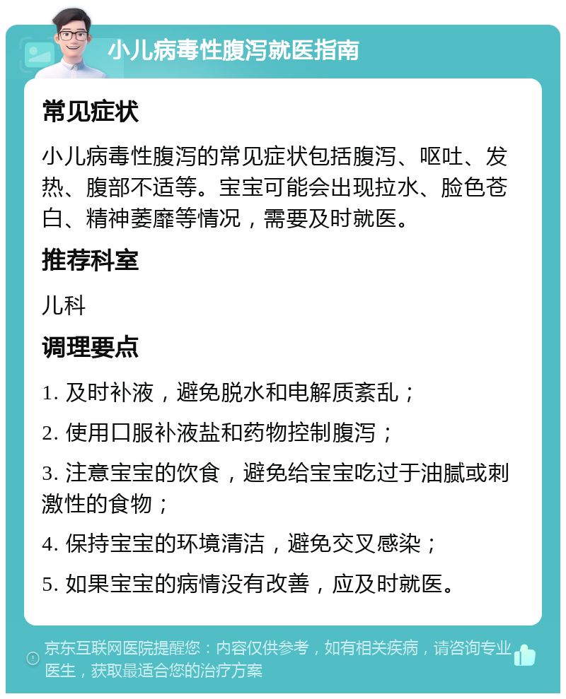 小儿病毒性腹泻就医指南 常见症状 小儿病毒性腹泻的常见症状包括腹泻、呕吐、发热、腹部不适等。宝宝可能会出现拉水、脸色苍白、精神萎靡等情况，需要及时就医。 推荐科室 儿科 调理要点 1. 及时补液，避免脱水和电解质紊乱； 2. 使用口服补液盐和药物控制腹泻； 3. 注意宝宝的饮食，避免给宝宝吃过于油腻或刺激性的食物； 4. 保持宝宝的环境清洁，避免交叉感染； 5. 如果宝宝的病情没有改善，应及时就医。