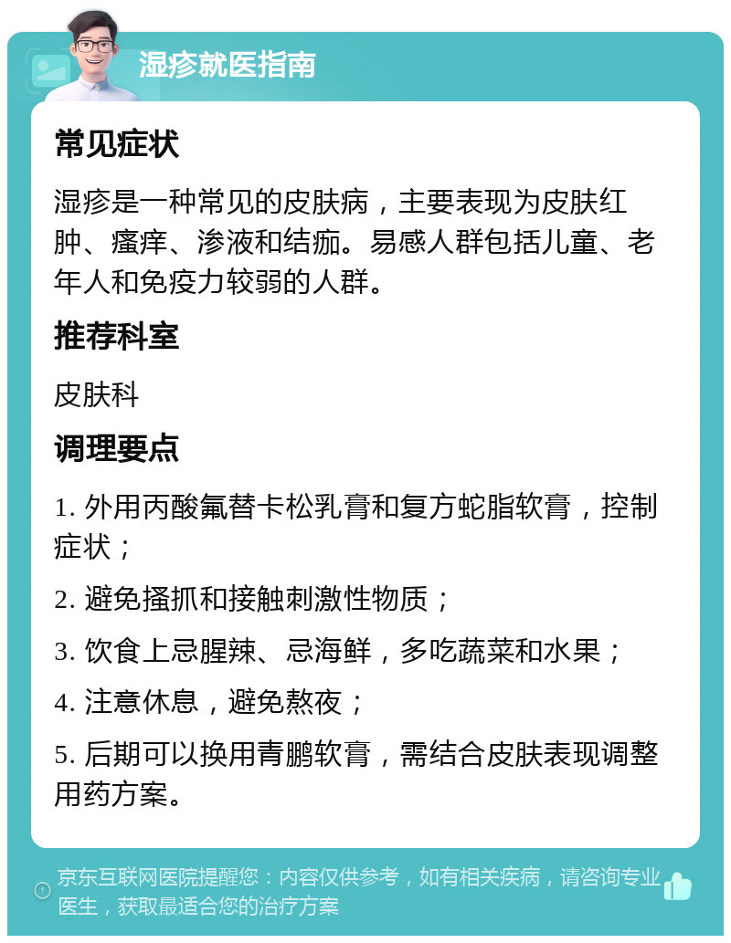 湿疹就医指南 常见症状 湿疹是一种常见的皮肤病，主要表现为皮肤红肿、瘙痒、渗液和结痂。易感人群包括儿童、老年人和免疫力较弱的人群。 推荐科室 皮肤科 调理要点 1. 外用丙酸氟替卡松乳膏和复方蛇脂软膏，控制症状； 2. 避免搔抓和接触刺激性物质； 3. 饮食上忌腥辣、忌海鲜，多吃蔬菜和水果； 4. 注意休息，避免熬夜； 5. 后期可以换用青鹏软膏，需结合皮肤表现调整用药方案。