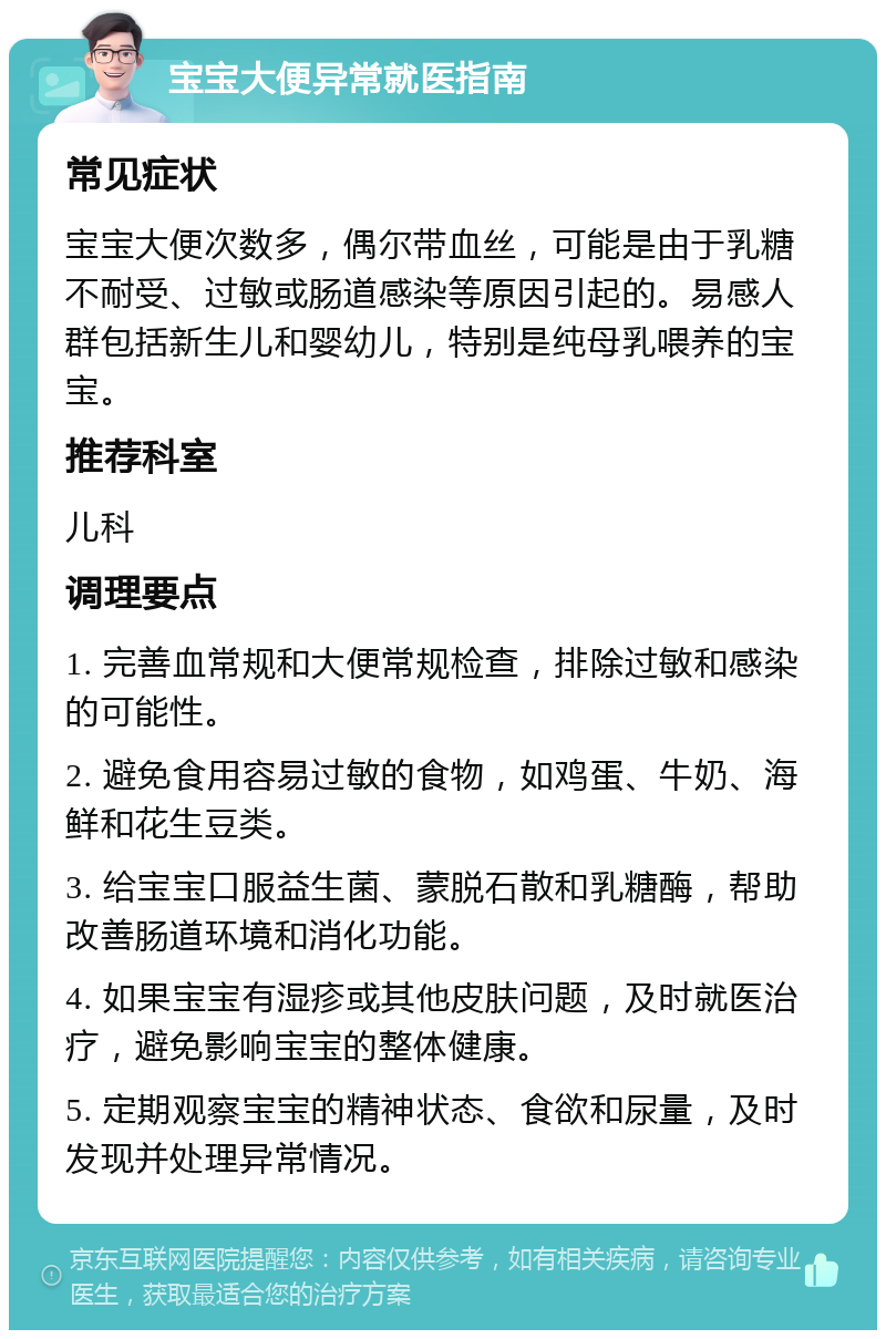 宝宝大便异常就医指南 常见症状 宝宝大便次数多，偶尔带血丝，可能是由于乳糖不耐受、过敏或肠道感染等原因引起的。易感人群包括新生儿和婴幼儿，特别是纯母乳喂养的宝宝。 推荐科室 儿科 调理要点 1. 完善血常规和大便常规检查，排除过敏和感染的可能性。 2. 避免食用容易过敏的食物，如鸡蛋、牛奶、海鲜和花生豆类。 3. 给宝宝口服益生菌、蒙脱石散和乳糖酶，帮助改善肠道环境和消化功能。 4. 如果宝宝有湿疹或其他皮肤问题，及时就医治疗，避免影响宝宝的整体健康。 5. 定期观察宝宝的精神状态、食欲和尿量，及时发现并处理异常情况。