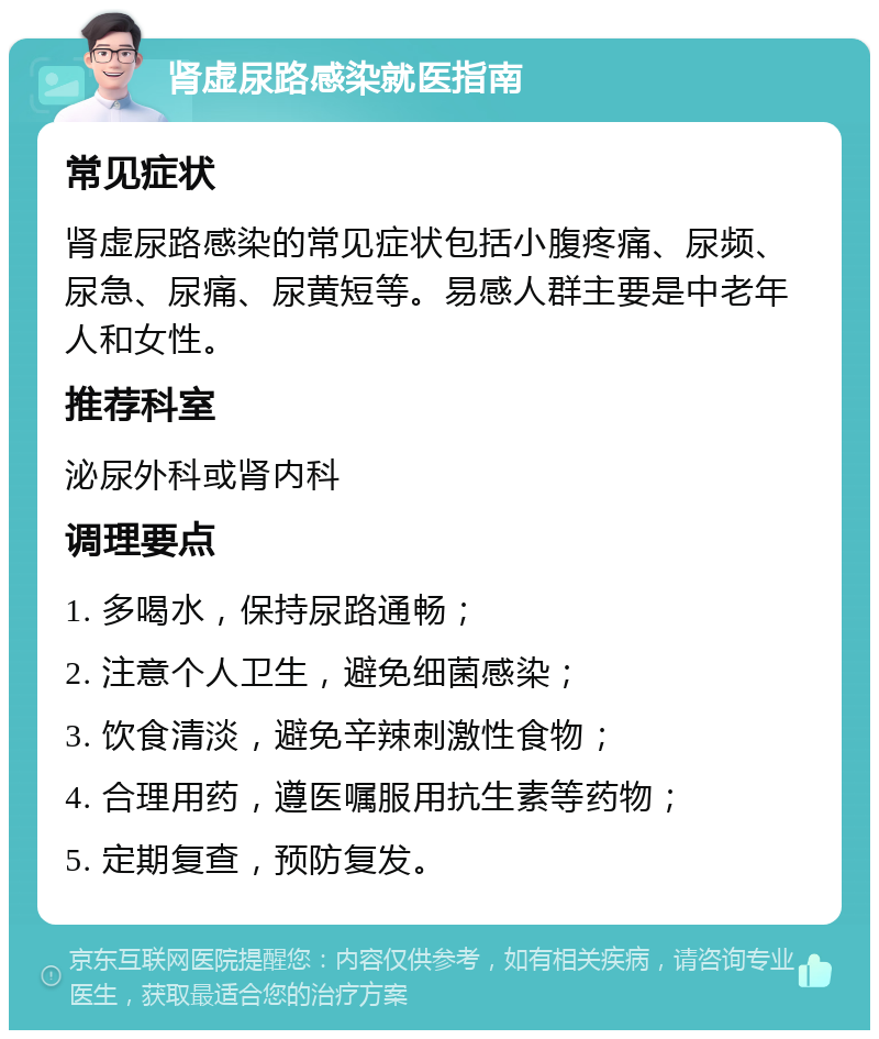 肾虚尿路感染就医指南 常见症状 肾虚尿路感染的常见症状包括小腹疼痛、尿频、尿急、尿痛、尿黄短等。易感人群主要是中老年人和女性。 推荐科室 泌尿外科或肾内科 调理要点 1. 多喝水，保持尿路通畅； 2. 注意个人卫生，避免细菌感染； 3. 饮食清淡，避免辛辣刺激性食物； 4. 合理用药，遵医嘱服用抗生素等药物； 5. 定期复查，预防复发。