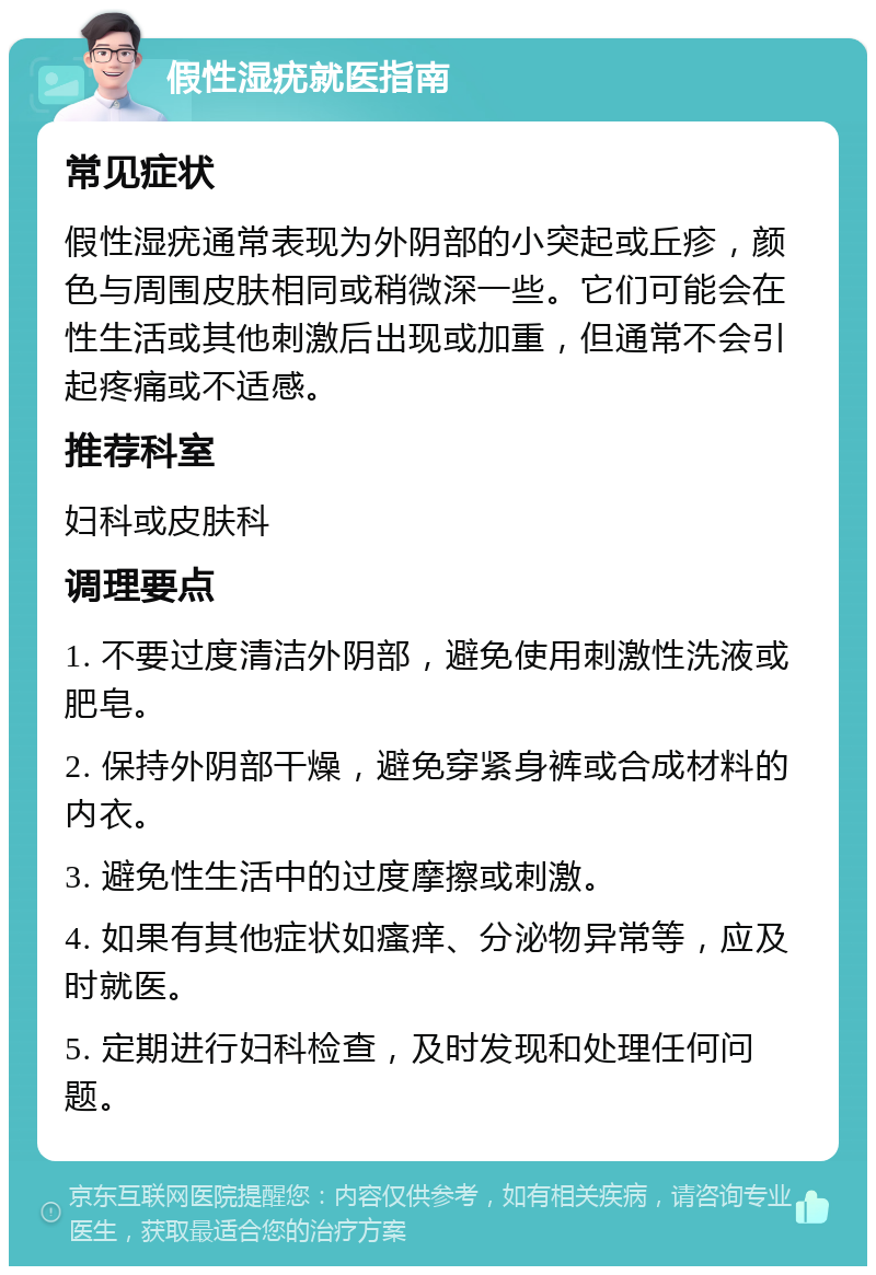 假性湿疣就医指南 常见症状 假性湿疣通常表现为外阴部的小突起或丘疹，颜色与周围皮肤相同或稍微深一些。它们可能会在性生活或其他刺激后出现或加重，但通常不会引起疼痛或不适感。 推荐科室 妇科或皮肤科 调理要点 1. 不要过度清洁外阴部，避免使用刺激性洗液或肥皂。 2. 保持外阴部干燥，避免穿紧身裤或合成材料的内衣。 3. 避免性生活中的过度摩擦或刺激。 4. 如果有其他症状如瘙痒、分泌物异常等，应及时就医。 5. 定期进行妇科检查，及时发现和处理任何问题。