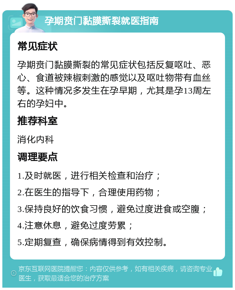 孕期贲门黏膜撕裂就医指南 常见症状 孕期贲门黏膜撕裂的常见症状包括反复呕吐、恶心、食道被辣椒刺激的感觉以及呕吐物带有血丝等。这种情况多发生在孕早期，尤其是孕13周左右的孕妇中。 推荐科室 消化内科 调理要点 1.及时就医，进行相关检查和治疗； 2.在医生的指导下，合理使用药物； 3.保持良好的饮食习惯，避免过度进食或空腹； 4.注意休息，避免过度劳累； 5.定期复查，确保病情得到有效控制。