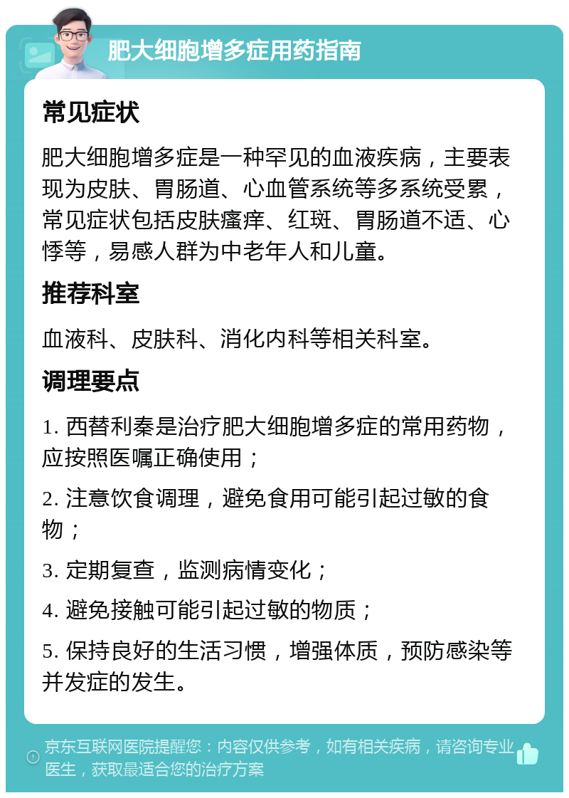 肥大细胞增多症用药指南 常见症状 肥大细胞增多症是一种罕见的血液疾病，主要表现为皮肤、胃肠道、心血管系统等多系统受累，常见症状包括皮肤瘙痒、红斑、胃肠道不适、心悸等，易感人群为中老年人和儿童。 推荐科室 血液科、皮肤科、消化内科等相关科室。 调理要点 1. 西替利秦是治疗肥大细胞增多症的常用药物，应按照医嘱正确使用； 2. 注意饮食调理，避免食用可能引起过敏的食物； 3. 定期复查，监测病情变化； 4. 避免接触可能引起过敏的物质； 5. 保持良好的生活习惯，增强体质，预防感染等并发症的发生。