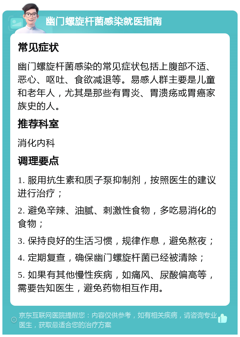 幽门螺旋杆菌感染就医指南 常见症状 幽门螺旋杆菌感染的常见症状包括上腹部不适、恶心、呕吐、食欲减退等。易感人群主要是儿童和老年人，尤其是那些有胃炎、胃溃疡或胃癌家族史的人。 推荐科室 消化内科 调理要点 1. 服用抗生素和质子泵抑制剂，按照医生的建议进行治疗； 2. 避免辛辣、油腻、刺激性食物，多吃易消化的食物； 3. 保持良好的生活习惯，规律作息，避免熬夜； 4. 定期复查，确保幽门螺旋杆菌已经被清除； 5. 如果有其他慢性疾病，如痛风、尿酸偏高等，需要告知医生，避免药物相互作用。