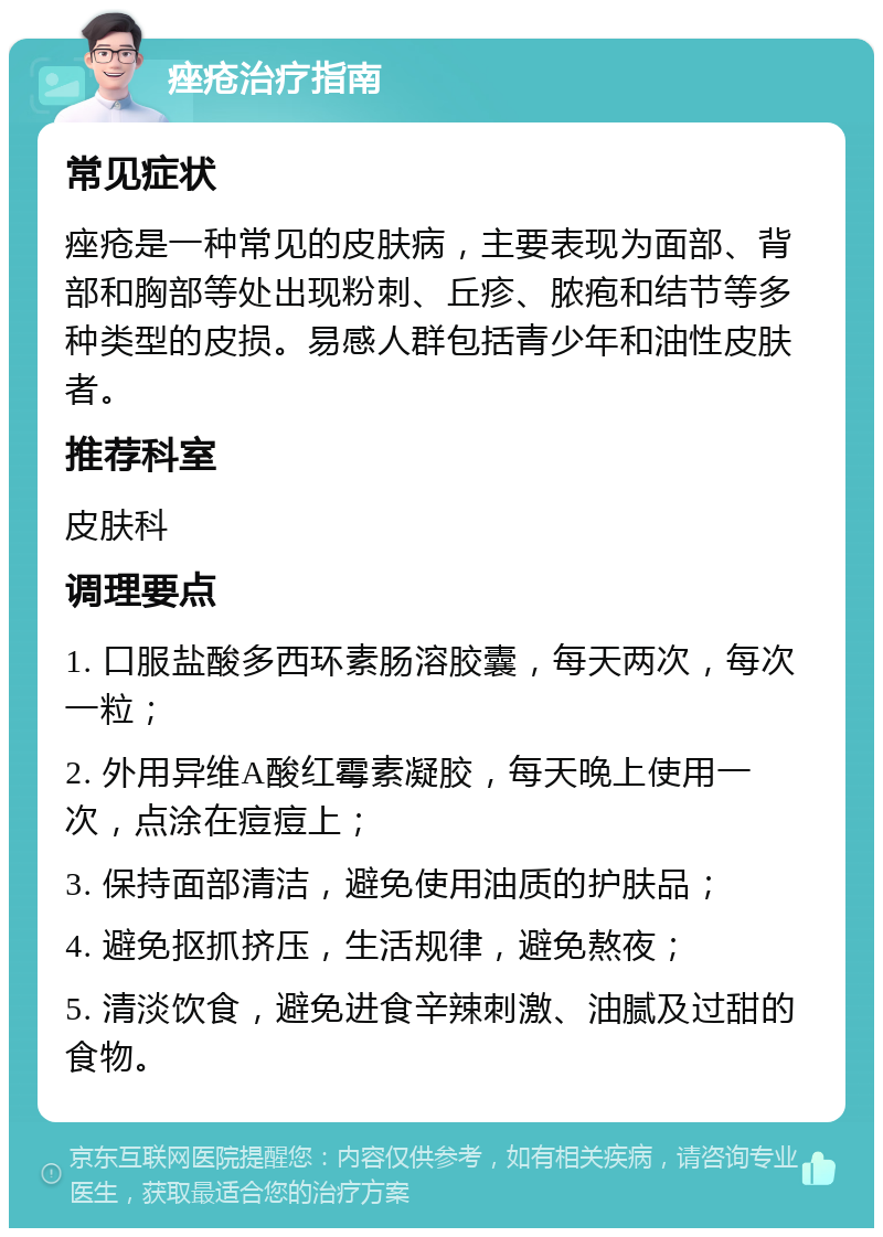 痤疮治疗指南 常见症状 痤疮是一种常见的皮肤病，主要表现为面部、背部和胸部等处出现粉刺、丘疹、脓疱和结节等多种类型的皮损。易感人群包括青少年和油性皮肤者。 推荐科室 皮肤科 调理要点 1. 口服盐酸多西环素肠溶胶囊，每天两次，每次一粒； 2. 外用异维A酸红霉素凝胶，每天晚上使用一次，点涂在痘痘上； 3. 保持面部清洁，避免使用油质的护肤品； 4. 避免抠抓挤压，生活规律，避免熬夜； 5. 清淡饮食，避免进食辛辣刺激、油腻及过甜的食物。