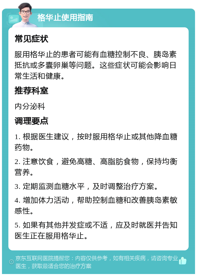 格华止使用指南 常见症状 服用格华止的患者可能有血糖控制不良、胰岛素抵抗或多囊卵巢等问题。这些症状可能会影响日常生活和健康。 推荐科室 内分泌科 调理要点 1. 根据医生建议，按时服用格华止或其他降血糖药物。 2. 注意饮食，避免高糖、高脂肪食物，保持均衡营养。 3. 定期监测血糖水平，及时调整治疗方案。 4. 增加体力活动，帮助控制血糖和改善胰岛素敏感性。 5. 如果有其他并发症或不适，应及时就医并告知医生正在服用格华止。