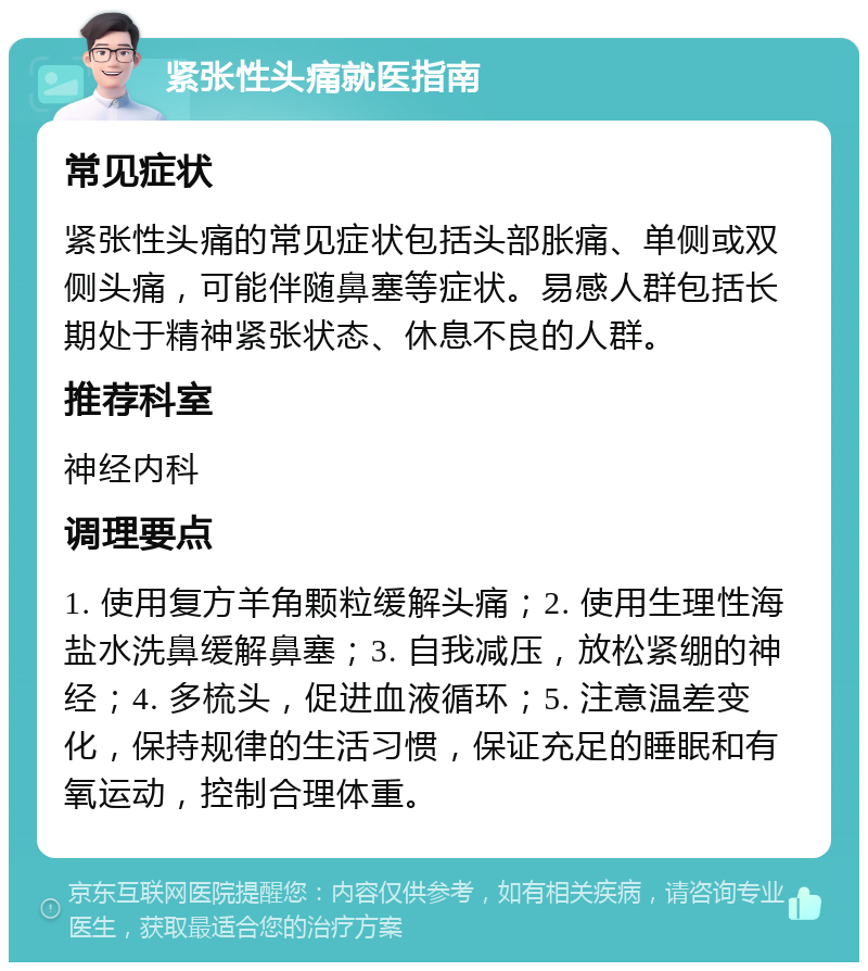 紧张性头痛就医指南 常见症状 紧张性头痛的常见症状包括头部胀痛、单侧或双侧头痛，可能伴随鼻塞等症状。易感人群包括长期处于精神紧张状态、休息不良的人群。 推荐科室 神经内科 调理要点 1. 使用复方羊角颗粒缓解头痛；2. 使用生理性海盐水洗鼻缓解鼻塞；3. 自我减压，放松紧绷的神经；4. 多梳头，促进血液循环；5. 注意温差变化，保持规律的生活习惯，保证充足的睡眠和有氧运动，控制合理体重。