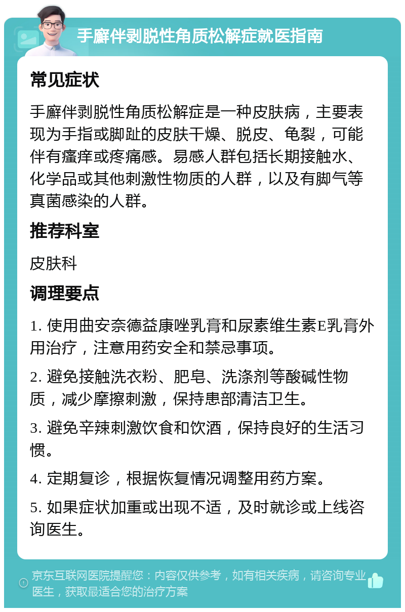 手廯伴剥脱性角质松解症就医指南 常见症状 手廯伴剥脱性角质松解症是一种皮肤病，主要表现为手指或脚趾的皮肤干燥、脱皮、龟裂，可能伴有瘙痒或疼痛感。易感人群包括长期接触水、化学品或其他刺激性物质的人群，以及有脚气等真菌感染的人群。 推荐科室 皮肤科 调理要点 1. 使用曲安奈德益康唑乳膏和尿素维生素E乳膏外用治疗，注意用药安全和禁忌事项。 2. 避免接触洗衣粉、肥皂、洗涤剂等酸碱性物质，减少摩擦刺激，保持患部清洁卫生。 3. 避免辛辣刺激饮食和饮酒，保持良好的生活习惯。 4. 定期复诊，根据恢复情况调整用药方案。 5. 如果症状加重或出现不适，及时就诊或上线咨询医生。