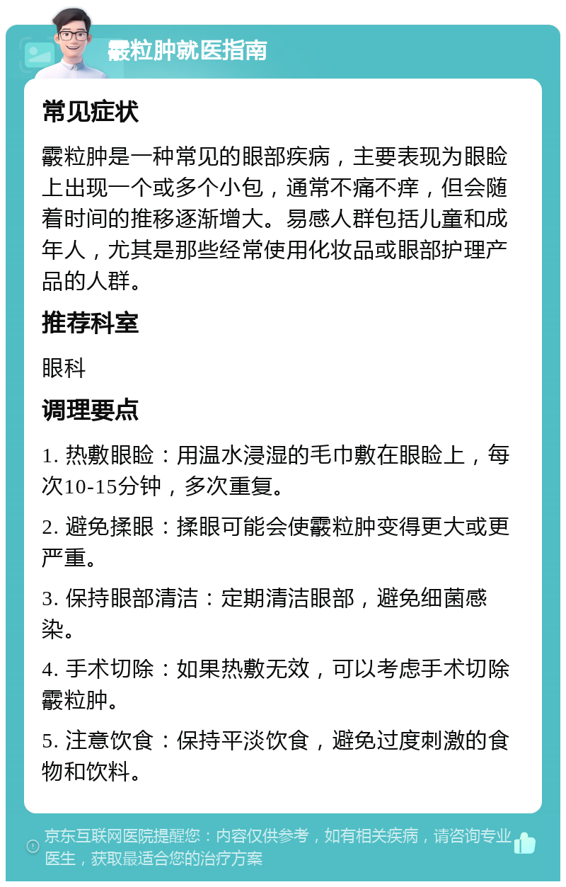 霰粒肿就医指南 常见症状 霰粒肿是一种常见的眼部疾病，主要表现为眼睑上出现一个或多个小包，通常不痛不痒，但会随着时间的推移逐渐增大。易感人群包括儿童和成年人，尤其是那些经常使用化妆品或眼部护理产品的人群。 推荐科室 眼科 调理要点 1. 热敷眼睑：用温水浸湿的毛巾敷在眼睑上，每次10-15分钟，多次重复。 2. 避免揉眼：揉眼可能会使霰粒肿变得更大或更严重。 3. 保持眼部清洁：定期清洁眼部，避免细菌感染。 4. 手术切除：如果热敷无效，可以考虑手术切除霰粒肿。 5. 注意饮食：保持平淡饮食，避免过度刺激的食物和饮料。