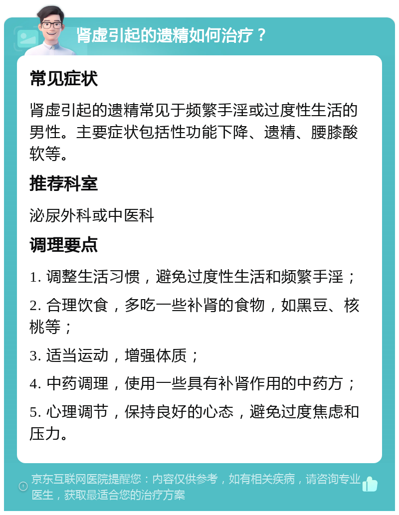 肾虚引起的遗精如何治疗？ 常见症状 肾虚引起的遗精常见于频繁手淫或过度性生活的男性。主要症状包括性功能下降、遗精、腰膝酸软等。 推荐科室 泌尿外科或中医科 调理要点 1. 调整生活习惯，避免过度性生活和频繁手淫； 2. 合理饮食，多吃一些补肾的食物，如黑豆、核桃等； 3. 适当运动，增强体质； 4. 中药调理，使用一些具有补肾作用的中药方； 5. 心理调节，保持良好的心态，避免过度焦虑和压力。