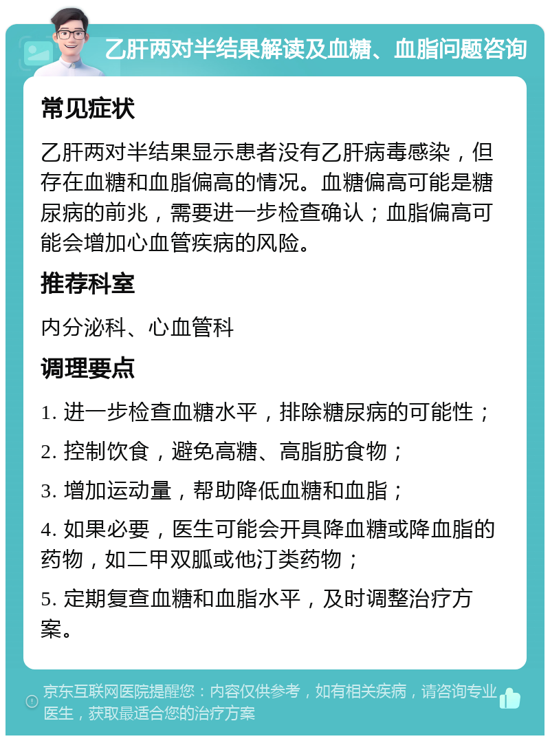 乙肝两对半结果解读及血糖、血脂问题咨询 常见症状 乙肝两对半结果显示患者没有乙肝病毒感染，但存在血糖和血脂偏高的情况。血糖偏高可能是糖尿病的前兆，需要进一步检查确认；血脂偏高可能会增加心血管疾病的风险。 推荐科室 内分泌科、心血管科 调理要点 1. 进一步检查血糖水平，排除糖尿病的可能性； 2. 控制饮食，避免高糖、高脂肪食物； 3. 增加运动量，帮助降低血糖和血脂； 4. 如果必要，医生可能会开具降血糖或降血脂的药物，如二甲双胍或他汀类药物； 5. 定期复查血糖和血脂水平，及时调整治疗方案。