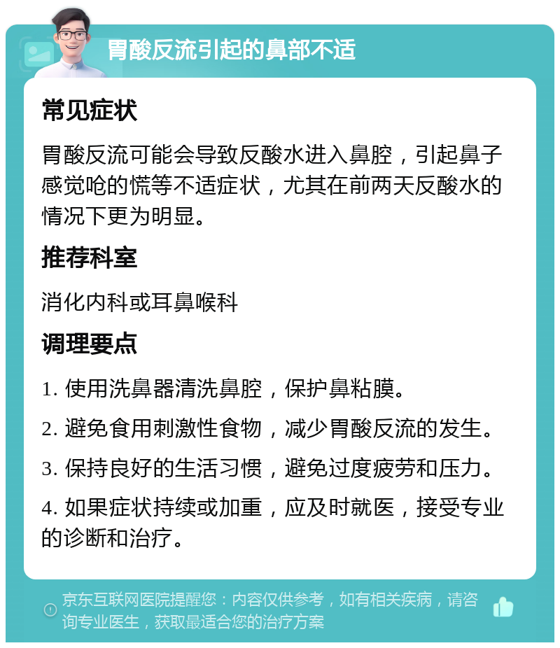 胃酸反流引起的鼻部不适 常见症状 胃酸反流可能会导致反酸水进入鼻腔，引起鼻子感觉呛的慌等不适症状，尤其在前两天反酸水的情况下更为明显。 推荐科室 消化内科或耳鼻喉科 调理要点 1. 使用洗鼻器清洗鼻腔，保护鼻粘膜。 2. 避免食用刺激性食物，减少胃酸反流的发生。 3. 保持良好的生活习惯，避免过度疲劳和压力。 4. 如果症状持续或加重，应及时就医，接受专业的诊断和治疗。