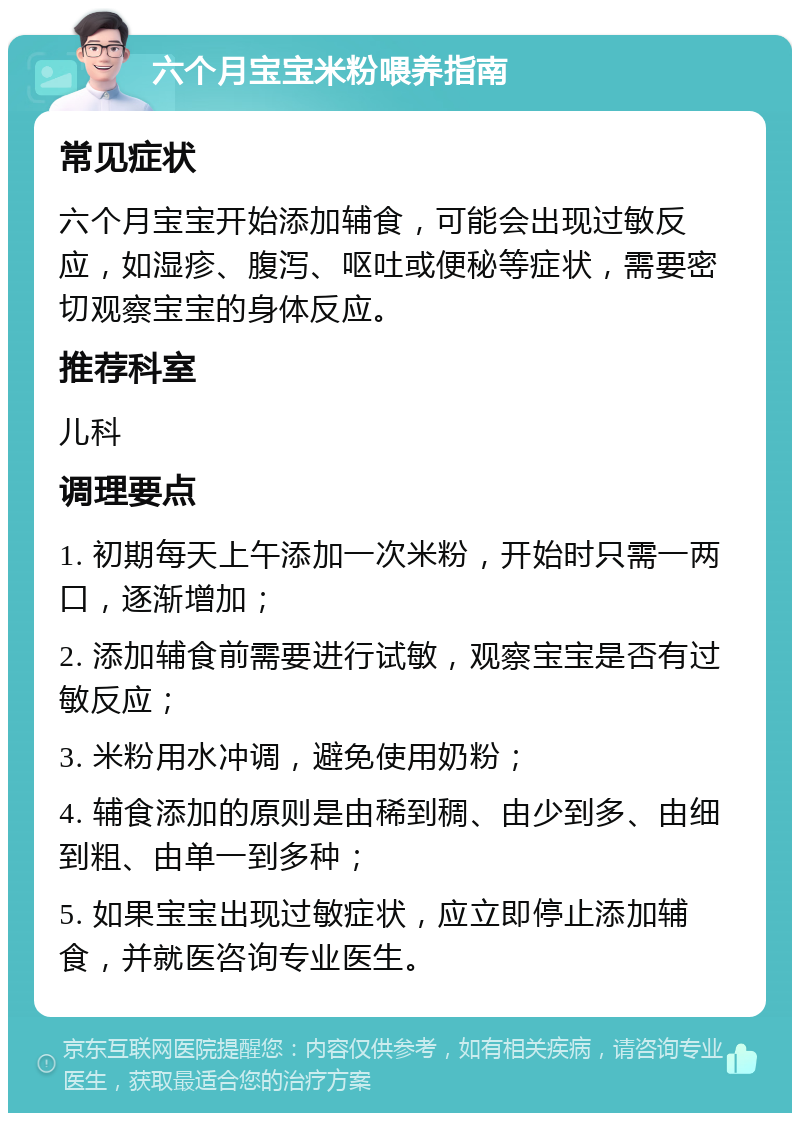 六个月宝宝米粉喂养指南 常见症状 六个月宝宝开始添加辅食，可能会出现过敏反应，如湿疹、腹泻、呕吐或便秘等症状，需要密切观察宝宝的身体反应。 推荐科室 儿科 调理要点 1. 初期每天上午添加一次米粉，开始时只需一两口，逐渐增加； 2. 添加辅食前需要进行试敏，观察宝宝是否有过敏反应； 3. 米粉用水冲调，避免使用奶粉； 4. 辅食添加的原则是由稀到稠、由少到多、由细到粗、由单一到多种； 5. 如果宝宝出现过敏症状，应立即停止添加辅食，并就医咨询专业医生。