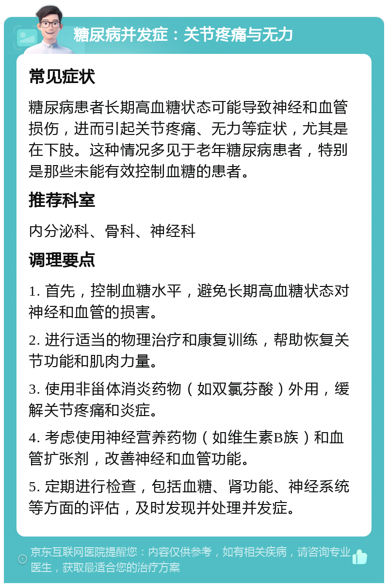 糖尿病并发症：关节疼痛与无力 常见症状 糖尿病患者长期高血糖状态可能导致神经和血管损伤，进而引起关节疼痛、无力等症状，尤其是在下肢。这种情况多见于老年糖尿病患者，特别是那些未能有效控制血糖的患者。 推荐科室 内分泌科、骨科、神经科 调理要点 1. 首先，控制血糖水平，避免长期高血糖状态对神经和血管的损害。 2. 进行适当的物理治疗和康复训练，帮助恢复关节功能和肌肉力量。 3. 使用非甾体消炎药物（如双氯芬酸）外用，缓解关节疼痛和炎症。 4. 考虑使用神经营养药物（如维生素B族）和血管扩张剂，改善神经和血管功能。 5. 定期进行检查，包括血糖、肾功能、神经系统等方面的评估，及时发现并处理并发症。