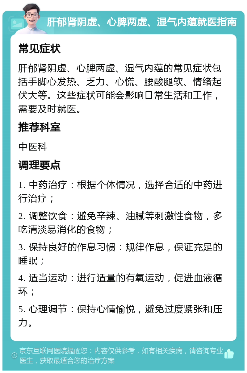 肝郁肾阴虚、心脾两虚、湿气内蕴就医指南 常见症状 肝郁肾阴虚、心脾两虚、湿气内蕴的常见症状包括手脚心发热、乏力、心慌、腰酸腿软、情绪起伏大等。这些症状可能会影响日常生活和工作，需要及时就医。 推荐科室 中医科 调理要点 1. 中药治疗：根据个体情况，选择合适的中药进行治疗； 2. 调整饮食：避免辛辣、油腻等刺激性食物，多吃清淡易消化的食物； 3. 保持良好的作息习惯：规律作息，保证充足的睡眠； 4. 适当运动：进行适量的有氧运动，促进血液循环； 5. 心理调节：保持心情愉悦，避免过度紧张和压力。